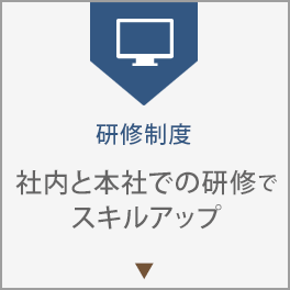 研修制度。社内と本社での研修でスキルアップ。